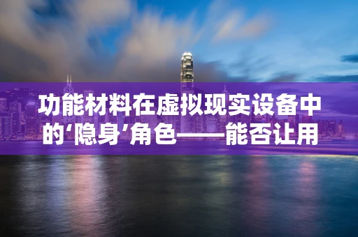 功能材料在虚拟现实设备中的‘隐身’角色——能否让用户体验更上一层楼？