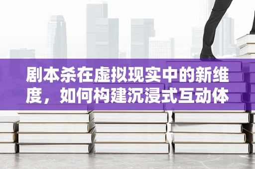 剧本杀在虚拟现实中的新维度，如何构建沉浸式互动体验？