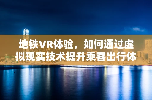 地铁VR体验，如何通过虚拟现实技术提升乘客出行体验？