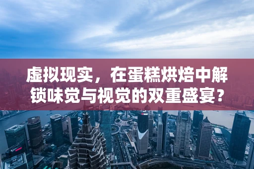 虚拟现实，在蛋糕烘焙中解锁味觉与视觉的双重盛宴？