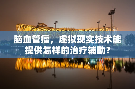 脑血管瘤，虚拟现实技术能提供怎样的治疗辅助？