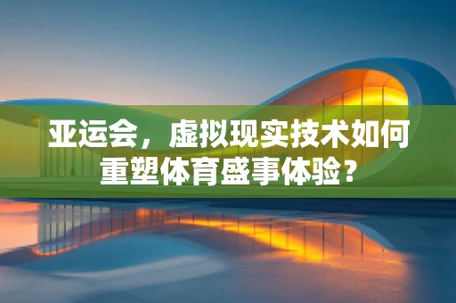 亚运会，虚拟现实技术如何重塑体育盛事体验？