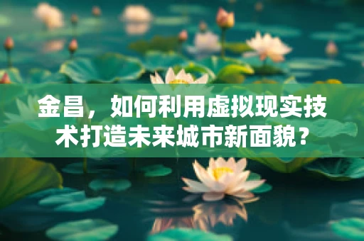 金昌，如何利用虚拟现实技术打造未来城市新面貌？