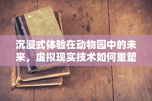 沉浸式体验在动物园中的未来，虚拟现实技术如何重塑游客与动物的互动？