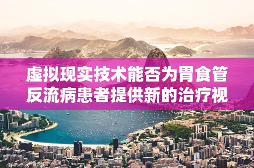 虚拟现实技术能否为胃食管反流病患者提供新的治疗视角？