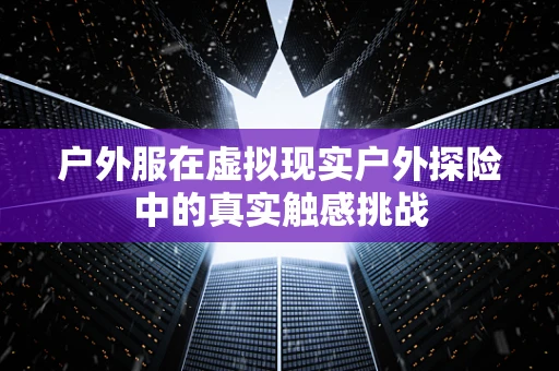 户外服在虚拟现实户外探险中的真实触感挑战