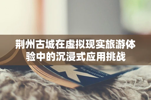 荆州古城在虚拟现实旅游体验中的沉浸式应用挑战