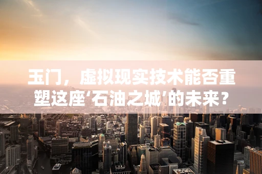 玉门，虚拟现实技术能否重塑这座‘石油之城’的未来？