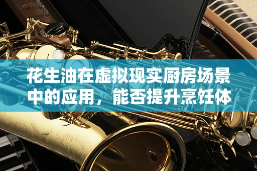 花生油在虚拟现实厨房场景中的应用，能否提升烹饪体验的‘油’然之味？