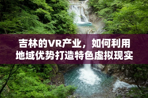 吉林的VR产业，如何利用地域优势打造特色虚拟现实生态？