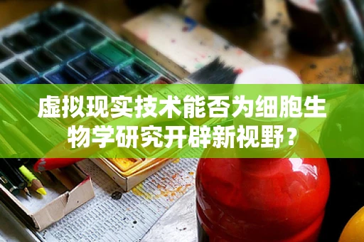 虚拟现实技术能否为细胞生物学研究开辟新视野？