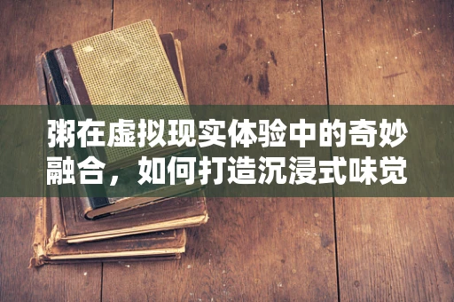 粥在虚拟现实体验中的奇妙融合，如何打造沉浸式味觉与视觉的双重盛宴？