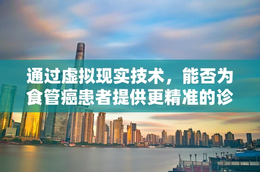 通过虚拟现实技术，能否为食管癌患者提供更精准的诊疗体验？