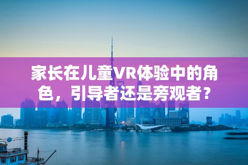 家长在儿童VR体验中的角色，引导者还是旁观者？