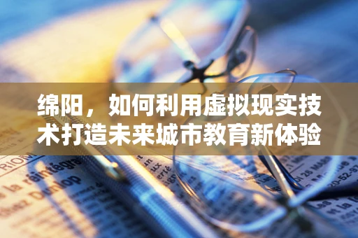 绵阳，如何利用虚拟现实技术打造未来城市教育新体验？