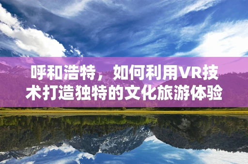 呼和浩特，如何利用VR技术打造独特的文化旅游体验？
