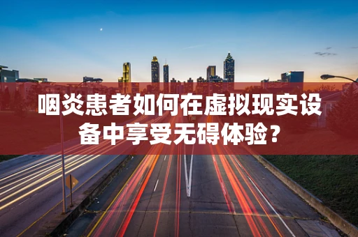 咽炎患者如何在虚拟现实设备中享受无碍体验？