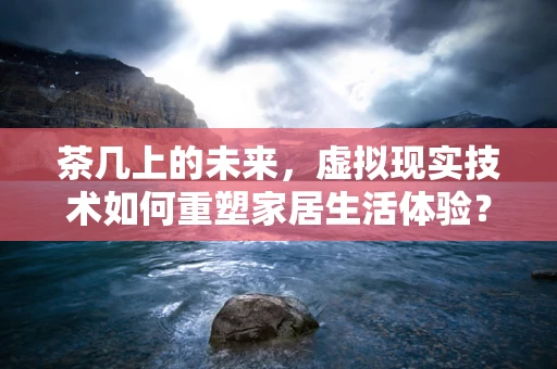 茶几上的未来，虚拟现实技术如何重塑家居生活体验？