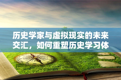 历史学家与虚拟现实的未来交汇，如何重塑历史学习体验？