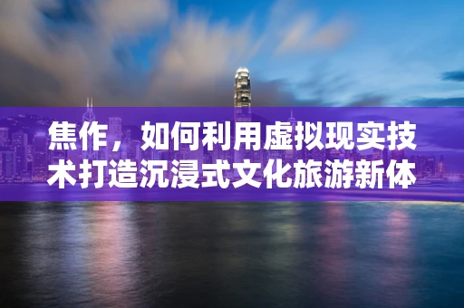 焦作，如何利用虚拟现实技术打造沉浸式文化旅游新体验？