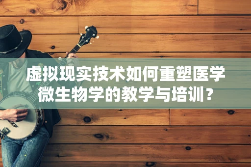 虚拟现实技术如何重塑医学微生物学的教学与培训？