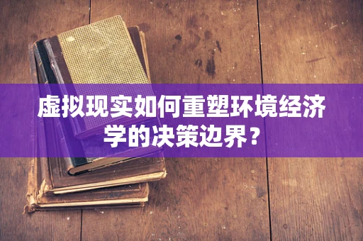 虚拟现实如何重塑环境经济学的决策边界？