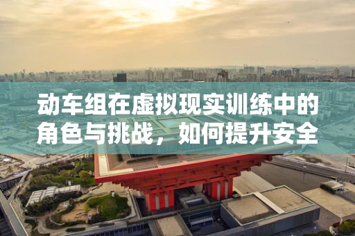 动车组在虚拟现实训练中的角色与挑战，如何提升安全与效率？