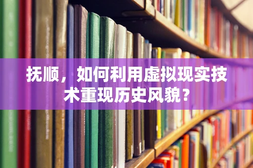 抚顺，如何利用虚拟现实技术重现历史风貌？