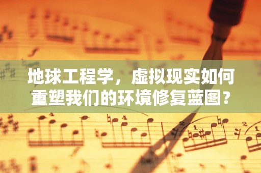 地球工程学，虚拟现实如何重塑我们的环境修复蓝图？