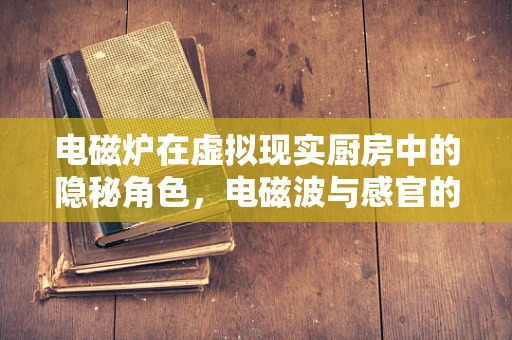 电磁炉在虚拟现实厨房中的隐秘角色，电磁波与感官的完美融合