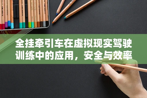全挂牵引车在虚拟现实驾驶训练中的应用，安全与效率的双重挑战？
