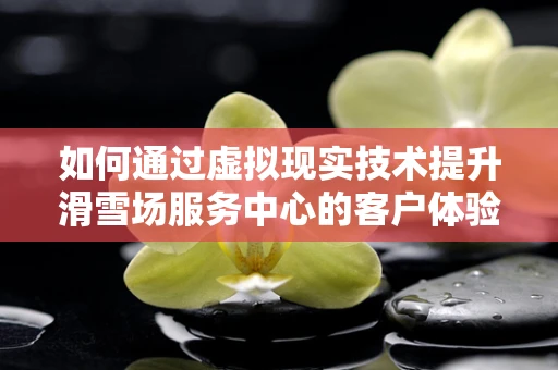 如何通过虚拟现实技术提升滑雪场服务中心的客户体验？