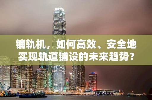 铺轨机，如何高效、安全地实现轨道铺设的未来趋势？