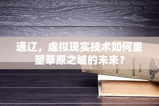 通辽，虚拟现实技术如何重塑草原之城的未来？