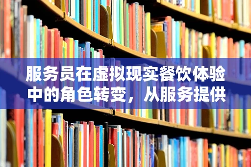 服务员在虚拟现实餐饮体验中的角色转变，从服务提供者到沉浸式体验引导者？