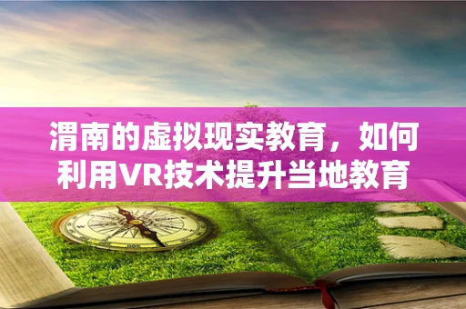渭南的虚拟现实教育，如何利用VR技术提升当地教育体验？