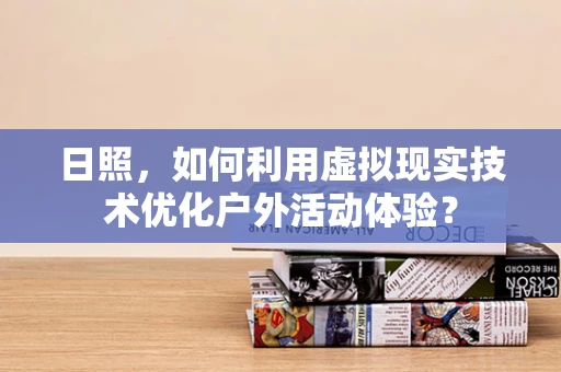 日照，如何利用虚拟现实技术优化户外活动体验？