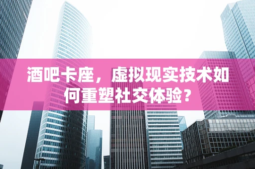 酒吧卡座，虚拟现实技术如何重塑社交体验？
