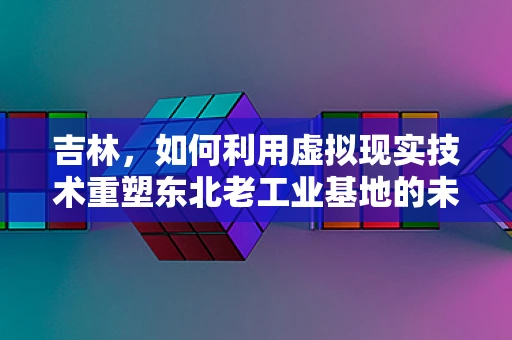 吉林，如何利用虚拟现实技术重塑东北老工业基地的未来？