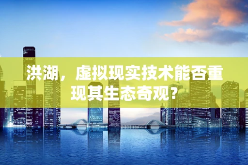 洪湖，虚拟现实技术能否重现其生态奇观？