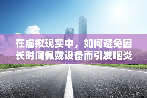 在虚拟现实中，如何避免因长时间佩戴设备而引发咽炎？