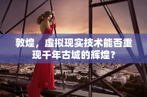敦煌，虚拟现实技术能否重现千年古城的辉煌？