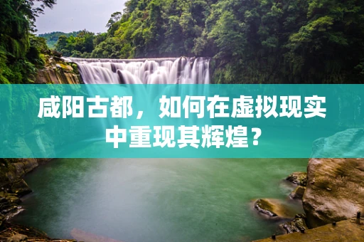 咸阳古都，如何在虚拟现实中重现其辉煌？
