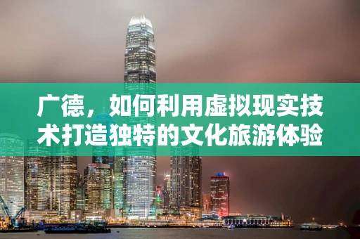 广德，如何利用虚拟现实技术打造独特的文化旅游体验？