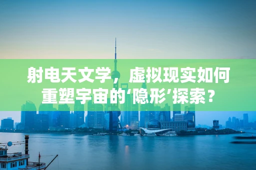射电天文学，虚拟现实如何重塑宇宙的‘隐形’探索？