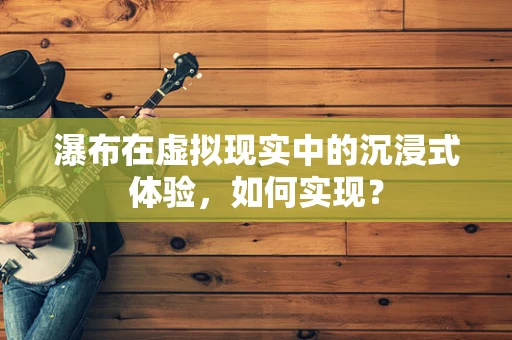 瀑布在虚拟现实中的沉浸式体验，如何实现？