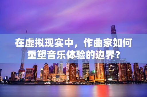 在虚拟现实中，作曲家如何重塑音乐体验的边界？