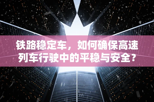 铁路稳定车，如何确保高速列车行驶中的平稳与安全？