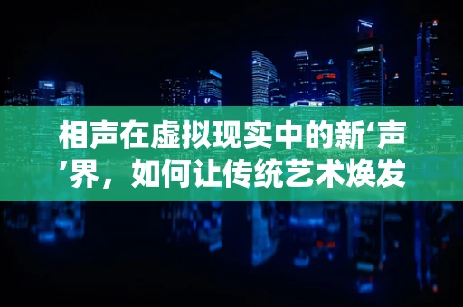 相声在虚拟现实中的新‘声’界，如何让传统艺术焕发新生？