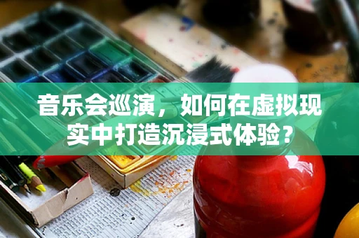 音乐会巡演，如何在虚拟现实中打造沉浸式体验？